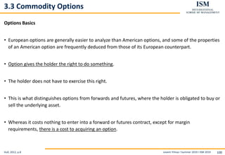 Levent Yilmaz I Summer 2019 I ISM 2019 100
3.3 Commodity Options
Options Basics
• European options are generally easier to analyze than American options, and some of the properties
of an American option are frequently deduced from those of its European counterpart.
• Option gives the holder the right to do something.
• The holder does not have to exercise this right.
• This is what distinguishes options from forwards and futures, where the holder is obligated to buy or
sell the underlying asset.
• Whereas it costs nothing to enter into a forward or futures contract, except for margin
requirements, there is a cost to acquiring an option.
Hull, 2012, p.8
 