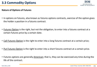 Levent Yilmaz I Summer 2019 I ISM 2019 101
3.3 Commodity Options
Nature of Options of Futures
• In options on futures, also known as futures options contracts, exercise of the option gives
the holder a position in a futures contract.
• Futures Option is the right, but not the obligation, to enter into a futures contract at a
certain futures price by a certain date.
• Call Futures Option is the right to enter into a long futures contract at a certain price;
• Put Futures Option is the right to enter into a short futures contract at a certain price.
• Futures options are generally American; that is, they can be exercised any time during the
life of the contract.
Hull, 2012, p.361
 