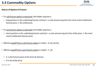 Levent Yilmaz I Summer 2019 I ISM 2019 102
3.3 Commodity Options
Nature of Options of Futures
• If a call futures option is exercised, the holder acquires a
– long position in the underlying futures contract + a cash amount equal to the most recent settlement
futures price ./. the strike price.
• If a put futures option is exercised, the holder acquires a
– short position in the underlying futures contract + a cash amount equal to the strike price ./. the most
recent settlement futures price.
• eﬀective payoﬀ from a call futures option is max(FT –K, 0) and the
• eﬀective payoﬀ from a put futures option is max(K – FT, 0),
– FT is the futures price at the time of exercise
– K is the strike price.
Hull, 2012, p.361
 