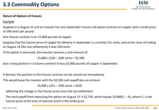 Levent Yilmaz I Summer 2019 I ISM 2019 103
3.3 Commodity Options
Nature of Options of Futures
Example
Suppose it is August 15 and an investor has one September futures call option contract on copper with a strike price
of 240 cents per pound.
One futures contract is on 25,000 pounds of copper.
Suppose that the futures price of copper for delivery in September is currently 251 cents, and at the close of trading
on August 14 (the last settlement) it was 250 cents.
If the option is exercised, the investor receives a cash amount of
25,000 x (250 – 240) cents = $2,500
plus a long position in a futures contract to buy 25,000 pounds of copper in September.
If desired, the position in the futures contract can be closed out immediately.
This would leave the investor with the $2,500 cash payoﬀ plus an amount
25,000 x (251 – 250) cents = $250
reﬂecting the change in the futures price since the last settlement.
The total payoﬀ from exercising the option on August 15 is $2,750, which equals 25,000(FT – K), where FT is the
futures price at the time of exercise and K is the strike price.
Hull, 2012, p.361
 