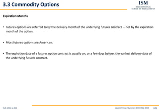 Levent Yilmaz I Summer 2019 I ISM 2019 105
3.3 Commodity Options
Expiration Months
• Futures options are referred to by the delivery month of the underlying futures contract —not by the expiration
month of the option.
• Most futures options are American.
• The expiration date of a futures option contract is usually on, or a few days before, the earliest delivery date of
the underlying futures contract.
Hull, 2012, p.362
 