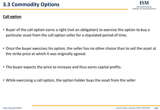 Levent Yilmaz I Summer 2019 I ISM 2019 106
3.3 Commodity Options
Call option
• Buyer of the call option earns a right (not an obligation) to exercise the option to buy a
particular asset from the call option seller for a stipulated period of time.
• Once the buyer exercises his option, the seller has no other choice than to sell the asset at
the strike price at which it was originally agreed.
• The buyer expects the price to increase and thus earns capital profits.
• While exercising a call option, the option holder buys the asset from the seller
https://goo.gl/1iWtQU
 