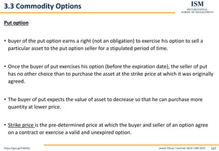 Levent Yilmaz I Summer 2019 I ISM 2019 107
3.3 Commodity Options
Put option
• buyer of the put option earns a right (not an obligation) to exercise his option to sell a
particular asset to the put option seller for a stipulated period of time.
• Once the buyer of put exercises his option (before the expiration date), the seller of put
has no other choice than to purchase the asset at the strike price at which it was originally
agreed.
• The buyer of put expects the value of asset to decrease so that he can purchase more
quantity at lower price.
• Strike price is the pre-determined price at which the buyer and seller of an option agree
on a contract or exercise a valid and unexpired option.
https://goo.gl/1iWtQU
 