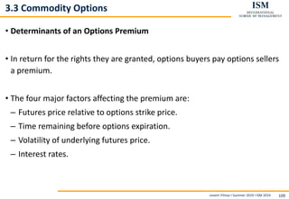 Levent Yilmaz I Summer 2019 I ISM 2019 109
3.3 Commodity Options
• Determinants of an Options Premium
• In return for the rights they are granted, options buyers pay options sellers
a premium.
• The four major factors affecting the premium are:
– Futures price relative to options strike price.
– Time remaining before options expiration.
– Volatility of underlying futures price.
– Interest rates.
 