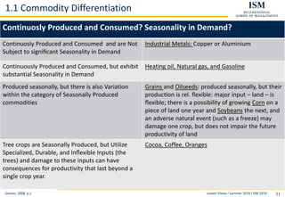 Levent Yilmaz I Summer 2019 I ISM 2019 11
1.1 Commodity Differentiation
Geman, 2008, p.1
Continuosly Produced and Consumed? Seasonality in Demand?
Continuosly Produced and Consumed and are Not
Subject to signiﬁcant Seasonality in Demand
Industrial Metals: Copper or Aluminium
Continuously Produced and Consumed, but exhibit
substantial Seasonality in Demand
Heating oil, Natural gas, and Gasoline
Produced seasonally, but there is also Variation
within the category of Seasonally Produced
commodities
Grains and Oilseeds: produced seasonally, but their
production is rel. ﬂexible: major input – land – is
ﬂexible; there is a possibility of growing Corn on a
piece of land one year and Soybeans the next, and
an adverse natural event (such as a freeze) may
damage one crop, but does not impair the future
productivity of land
Tree crops are Seasonally Produced, but Utilize
Specialized, Durable, and Inﬂexible Inputs (the
trees) and damage to these inputs can have
consequences for productivity that last beyond a
single crop year.
Cocoa, Coffee, Oranges
 