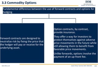 Levent Yilmaz I Summer 2019 I ISM 2019 111
3.3 Commodity Options
Hull, 2012, p.12
Fundamental difference between the use of forward contracts and options for
hedging
Forward contracts are designed to
neutralize risk by fixing the price that
the hedger will pay or receive for the
underlying asset.
Option contracts, by contrast,
provide insurance.
They offer a way for investors to
protect themselves against adverse
price movements in the future while
still allowing them to benefit from
favorable price movements.
Unlike forwards, options involve the
payment of an up-front fee.
 