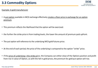 Levent Yilmaz I Summer 2019 I ISM 2019 115
3.3 Commodity Options
Example: A gold manufacturer
• A put option available in MCX exchange effectively creates a floor price in exchange for an option
premium.
• This premium reflects the likelihood that the option will be exercised.
• the further the strike price is from trading levels, the lower the amount of premium paid upfront.
• The put option will reference to the underlying MCX gold futures price.
• At the end of each period, the price of the underlying is compared to the option "strike" price.
• If the price of underlying < the strike price, the Company can either close of the Options position and profit
from rise in value of Option, as with the fall in gold prices, the premium for gold put option will rise.
https://goo.gl/1iWtQU
 