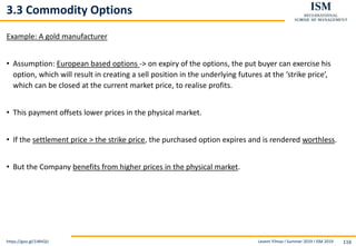 Levent Yilmaz I Summer 2019 I ISM 2019 116
3.3 Commodity Options
Example: A gold manufacturer
• Assumption: European based options -> on expiry of the options, the put buyer can exercise his
option, which will result in creating a sell position in the underlying futures at the ‘strike price’,
which can be closed at the current market price, to realise profits.
• This payment offsets lower prices in the physical market.
• If the settlement price > the strike price, the purchased option expires and is rendered worthless.
• But the Company benefits from higher prices in the physical market.
https://goo.gl/1iWtQU
 