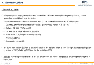 Levent Yilmaz I Summer 2019 I ISM 2019 118
3.3 Commodity Options
Example: Call Option
• European options. Expiry/declaration date fixed on the 1st of the month preceding the quarter. E.g. 1st of
September for a Q4 (=4th quarter) option.
• Assume a buyer buys today a call option for API2 (= Coal index delivered into North West Europe)
– Quantity 25KT/month (75KT total); because a quarter has 3 months = 25 x 3 = 75
– Delivery Q4 2008 (25KT/month)
– Forward curve today Q4 2008 at $165/ton
– Strike price: $165/ton (at the money option)
– Premium: $10/ton
– Expiry date: 1st Sep. 08
• The buyer pays upfront $10/ton ($750,000 in total) to the option's seller, to have the right but not the obligation
to be long of 75KT of API2 at $165/ton for the period Q4 2008.
• Exercise: draw the graph of the P&L of the call option from the buyer's perspective, by varying the API2 price at
expiry date
Perret, 2008, p.7
 