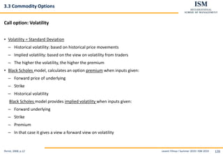 Levent Yilmaz I Summer 2019 I ISM 2019 120
3.3 Commodity Options
Call option: Volatility
• Volatility = Standard Deviation
– Historical volatility: based on historical price movements
– Implied volatility: based on the view on volatility from traders
– The higher the volatility, the higher the premium
• Black Scholes model, calculates an option premium when inputs given:
– Forward price of underlying
– Strike
– Historical volatility
Black Scholes model provides implied volatility when inputs given:
– Forward underlying
– Strike
– Premium
– In that case it gives a view a forward view on volatility
Perret, 2008, p.12
 