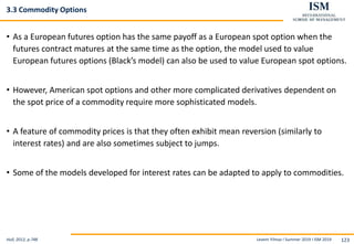 Levent Yilmaz I Summer 2019 I ISM 2019 123
3.3 Commodity Options
• As a European futures option has the same payoff as a European spot option when the
futures contract matures at the same time as the option, the model used to value
European futures options (Black’s model) can also be used to value European spot options.
• However, American spot options and other more complicated derivatives dependent on
the spot price of a commodity require more sophisticated models.
• A feature of commodity prices is that they often exhibit mean reversion (similarly to
interest rates) and are also sometimes subject to jumps.
• Some of the models developed for interest rates can be adapted to apply to commodities.
Hull, 2012, p.748
 
