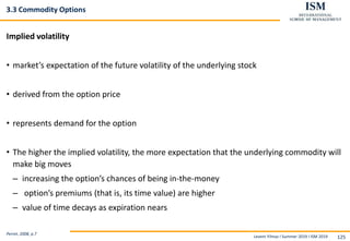 Levent Yilmaz I Summer 2019 I ISM 2019 125
3.3 Commodity Options
Implied volatility
• market’s expectation of the future volatility of the underlying stock
• derived from the option price
• represents demand for the option
• The higher the implied volatility, the more expectation that the underlying commodity will
make big moves
– increasing the option’s chances of being in-the-money
– option’s premiums (that is, its time value) are higher
– value of time decays as expiration nears
Perret, 2008, p.7
 