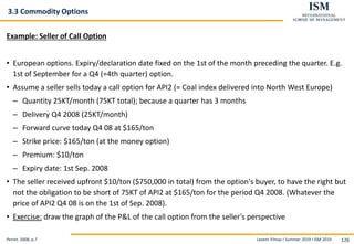 Levent Yilmaz I Summer 2019 I ISM 2019 126
3.3 Commodity Options
Example: Seller of Call Option
• European options. Expiry/declaration date fixed on the 1st of the month preceding the quarter. E.g.
1st of September for a Q4 (=4th quarter) option.
• Assume a seller sells today a call option for API2 (= Coal index delivered into North West Europe)
– Quantity 25KT/month (75KT total); because a quarter has 3 months
– Delivery Q4 2008 (25KT/month)
– Forward curve today Q4 08 at $165/ton
– Strike price: $165/ton (at the money option)
– Premium: $10/ton
– Expiry date: 1st Sep. 2008
• The seller received upfront $10/ton ($750,000 in total) from the option's buyer, to have the right but
not the obligation to be short of 75KT of API2 at $165/ton for the period Q4 2008. (Whatever the
price of API2 Q4 08 is on the 1st of Sep. 2008).
• Exercise: draw the graph of the P&L of the call option from the seller's perspective
Perret, 2008, p.7
 