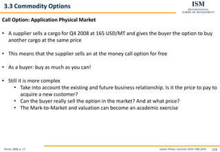 Levent Yilmaz I Summer 2019 I ISM 2019 129
3.3 Commodity Options
Perret, 2008, p. 17
Call Option: Application Physical Market
• A supplier sells a cargo for Q4 2008 at 165 USD/MT and gives the buyer the option to buy
another cargo at the same price
• This means that the supplier sells an at the money call option for free
• As a buyer: buy as much as you can!
• Still it is more complex
• Take into account the existing and future business relationship. Is it the price to pay to
acquire a new customer?
• Can the buyer really sell the option in the market? And at what price?
• The Mark-to-Market and valuation can become an academic exercise
 