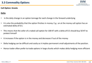 Levent Yilmaz I Summer 2019 I ISM 2019 130
3.3 Commodity Options
Perret, 2008, p. 17
Call Option: Greeks
Delta
• Is the daily change in an option tonnage for each change in the forward underlying
• It is also the probability that the option finishes in money. E.g.: an at the money call option has an
estimated delta of 0.5.
• This means that the seller of a naked call option for 100 KT with a delta of 0.5 should buy 50 KT to
protect himself
• It increases if the option is in the money and decreases if out of the money
• Delta hedging can be difficult and costly as it implies permanent small adjustments of the position.
• Hence trader often prefer to trade options in large chunks which makes delta hedging more efficient
 