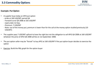 Levent Yilmaz I Summer 2019 I ISM 2019 131
3.3 Commodity Options
Perret, 2008, p. 17
Example: Put Option
• A supplier buys today an API2 put option
- strike at 160 USD/MT, period Q4
- Forward curve Q4 2008 at 165 USD/MT
- expiry date 1st Sep.
- Premium: 7 USD/MT
- Note: out of the money put, premium is lower than for the call at the money option studied previously (10
USD/MT)
• The supplier pays 7 USD/MT upfront to have the right but not the obligation to sell API2 Q4 2008 at 160 USD/MT
whatever the price of API2 Q4 2008 will be on 1st September 2008.
• The put option seller may be "forced" to buy API2 at 160 USD/MT if the put option buyer decides to exercise the
option
• Exercise: Build the P&L graph for the option buyer
 