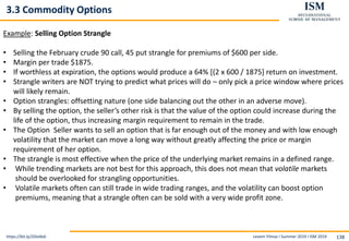 Levent Yilmaz I Summer 2019 I ISM 2019 138
3.3 Commodity Options
https://bit.ly/2DIxNs6
Example: Selling Option Strangle
• Selling the February crude 90 call, 45 put strangle for premiums of $600 per side.
• Margin per trade $1875.
• If worthless at expiration, the options would produce a 64% [(2 x 600 / 1875] return on investment.
• Strangle writers are NOT trying to predict what prices will do – only pick a price window where prices
will likely remain.
• Option strangles: offsetting nature (one side balancing out the other in an adverse move).
• By selling the option, the seller’s other risk is that the value of the option could increase during the
life of the option, thus increasing margin requirement to remain in the trade.
• The Option Seller wants to sell an option that is far enough out of the money and with low enough
volatility that the market can move a long way without greatly affecting the price or margin
requirement of her option.
• The strangle is most effective when the price of the underlying market remains in a defined range.
• While trending markets are not best for this approach, this does not mean that volatile markets
should be overlooked for strangling opportunities.
• Volatile markets often can still trade in wide trading ranges, and the volatility can boost option
premiums, meaning that a strangle often can be sold with a very wide profit zone.
 