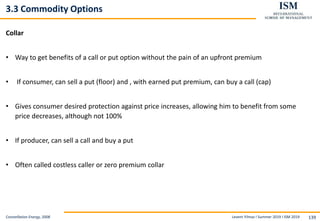 Levent Yilmaz I Summer 2019 I ISM 2019 139
3.3 Commodity Options
Collar
• Way to get benefits of a call or put option without the pain of an upfront premium
• If consumer, can sell a put (floor) and , with earned put premium, can buy a call (cap)
• Gives consumer desired protection against price increases, allowing him to benefit from some
price decreases, although not 100%
• If producer, can sell a call and buy a put
• Often called costless caller or zero premium collar
Constellation Energy, 2008
 