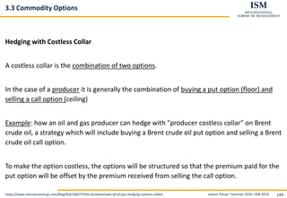 Levent Yilmaz I Summer 2019 I ISM 2019 144
3.3 Commodity Options
Hedging with Costless Collar
A costless collar is the combination of two options.
In the case of a producer it is generally the combination of buying a put option (floor) and
selling a call option (ceiling)
Example: how an oil and gas producer can hedge with "producer costless collar" on Brent
crude oil, a strategy which will include buying a Brent crude oil put option and selling a Brent
crude oil call option.
To make the option costless, the options will be structured so that the premium paid for the
put option will be offset by the premium received from selling the call option.
https://www.mercatusenergy.com/blog/bid/106577/the-fundamentals-of-oil-gas-hedging-costless-collars
 