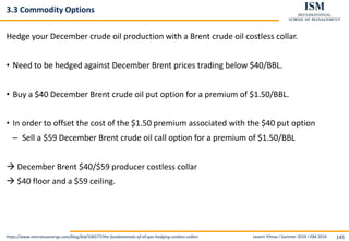 Levent Yilmaz I Summer 2019 I ISM 2019 145
3.3 Commodity Options
Hedge your December crude oil production with a Brent crude oil costless collar.
• Need to be hedged against December Brent prices trading below $40/BBL.
• Buy a $40 December Brent crude oil put option for a premium of $1.50/BBL.
• In order to offset the cost of the $1.50 premium associated with the $40 put option
– Sell a $59 December Brent crude oil call option for a premium of $1.50/BBL
 December Brent $40/$59 producer costless collar
 $40 floor and a $59 ceiling.
https://www.mercatusenergy.com/blog/bid/106577/the-fundamentals-of-oil-gas-hedging-costless-collars
 