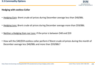Levent Yilmaz I Summer 2019 I ISM 2019 146
3.3 Commodity Options
Hedging with costless Collar
• Hedging Gain: Brent crude oil prices during December average less than $40/BBL
• Hedging Loss: Brent crude oil prices during December average more than $59/BBL
• Neither a Hedging Gain nor Loss: If the price is between $40 and $59
• How will the $40/$59 costless collar perform if Brent crude oil prices during the month of
December average less $40/BBL and more than $59/BBL?
https://www.mercatusenergy.com/blog/bid/106577/the-fundamentals-of-oil-gas-hedging-costless-collars
 