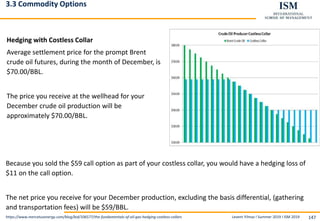 Levent Yilmaz I Summer 2019 I ISM 2019 147
3.3 Commodity Options
Hedging with Costless Collar
Average settlement price for the prompt Brent
crude oil futures, during the month of December, is
$70.00/BBL.
The price you receive at the wellhead for your
December crude oil production will be
approximately $70.00/BBL.
https://www.mercatusenergy.com/blog/bid/106577/the-fundamentals-of-oil-gas-hedging-costless-collars
Because you sold the $59 call option as part of your costless collar, you would have a hedging loss of
$11 on the call option.
The net price you receive for your December production, excluding the basis differential, (gathering
and transportation fees) will be $59/BBL.
 