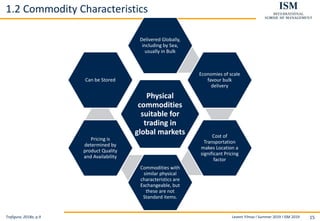 Levent Yilmaz I Summer 2019 I ISM 2019 15
1.2 Commodity Characteristics
Trafigura, 2018a, p.9
Physical
commodities
suitable for
trading in
global markets
Delivered Globally,
including by Sea,
usually in Bulk
Economies of scale
favour bulk
delivery
Cost of
Transportation
makes Location a
significant Pricing
factor
Commodities with
similar physical
characteristics are
Exchangeable, but
these are not
Standard items.
Pricing is
determined by
product Quality
and Availability
Can be Stored
 