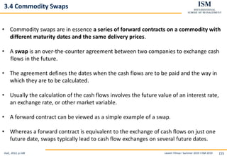 Levent Yilmaz I Summer 2019 I ISM 2019 155
3.4 Commodity Swaps
Hull,, 2012, p.148
• Commodity swaps are in essence a series of forward contracts on a commodity with
diﬀerent maturity dates and the same delivery prices.
• A swap is an over-the-counter agreement between two companies to exchange cash
flows in the future.
• The agreement defines the dates when the cash flows are to be paid and the way in
which they are to be calculated.
• Usually the calculation of the cash flows involves the future value of an interest rate,
an exchange rate, or other market variable.
• A forward contract can be viewed as a simple example of a swap.
• Whereas a forward contract is equivalent to the exchange of cash flows on just one
future date, swaps typically lead to cash flow exchanges on several future dates.
 
