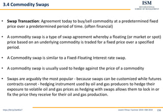 Levent Yilmaz I Summer 2019 I ISM 2019 156
3.4 Commodity Swaps
https://bit.ly/2wHKse7
• Swap Transaction: Agreement today to buy/sell commodity at a predetermined fixed
price over a predetermined period of time. (often financial)
• A commodity swap is a type of swap agreement whereby a floating (or market or spot)
price based on an underlying commodity is traded for a fixed price over a specified
period.
• A Commodity swap is similar to a Fixed-Floating Interest rate swap.
• A commodity swap is usually used to hedge against the price of a commodity
• Swaps are arguably the most popular - because swaps can be customized while futures
contracts cannot - hedging instrument used by oil and gas producers to hedge their
exposure to volatile oil and gas prices as hedging with swaps allows them to lock in or
fix the price they receive for their oil and gas production.
 