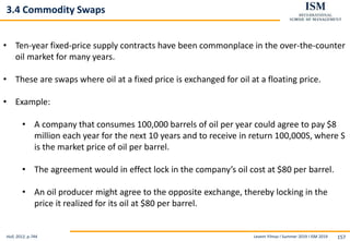 Levent Yilmaz I Summer 2019 I ISM 2019 157
3.4 Commodity Swaps
Hull, 2012, p.744
• Ten-year fixed-price supply contracts have been commonplace in the over-the-counter
oil market for many years.
• These are swaps where oil at a fixed price is exchanged for oil at a floating price.
• Example:
• A company that consumes 100,000 barrels of oil per year could agree to pay $8
million each year for the next 10 years and to receive in return 100,000S, where S
is the market price of oil per barrel.
• The agreement would in effect lock in the company’s oil cost at $80 per barrel.
• An oil producer might agree to the opposite exchange, thereby locking in the
price it realized for its oil at $80 per barrel.
 
