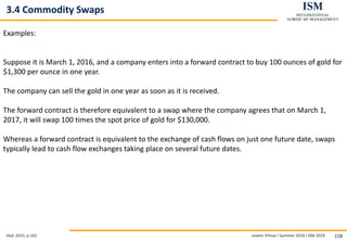 Levent Yilmaz I Summer 2019 I ISM 2019 158
3.4 Commodity Swaps
Hull, 2015, p.101
Examples:
Suppose it is March 1, 2016, and a company enters into a forward contract to buy 100 ounces of gold for
$1,300 per ounce in one year.
The company can sell the gold in one year as soon as it is received.
The forward contract is therefore equivalent to a swap where the company agrees that on March 1,
2017, it will swap 100 times the spot price of gold for $130,000.
Whereas a forward contract is equivalent to the exchange of cash flows on just one future date, swaps
typically lead to cash flow exchanges taking place on several future dates.
 