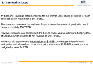 Levent Yilmaz I Summer 2019 I ISM 2019 168
3.4 Commodity Swaps
https://goo.gl/NKs6fv
1st Scenario: average settlement price for the prompt Brent crude oil futures for each
business day in November is 58.78/BBL.
The price you receive at the wellhead for your November crude oil production would
be approximately $58.78/BBL.
However, because you hedged with the $48.78 swap, you would incur a hedging loss
of $10/BBL which equates to net revenue of $48.78/BBL.
While you did experience a hedging loss of $10/BBL, the hedge did perform as
anticipated and allowed you to lock in a price which was $3.78/BBL more than your
budgeted price of $45/BBL.
 