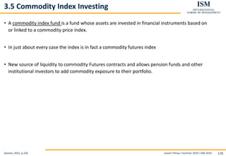 Levent Yilmaz I Summer 2019 I ISM 2019 170
3.5 Commodity Index Investing
• A commodity index fund is a fund whose assets are invested in financial instruments based on
or linked to a commodity price index.
• In just about every case the index is in fact a commodity futures index
• New source of liquidity to commodity Futures contracts and allows pension funds and other
institutional investors to add commodity exposure to their portfolio.
Geman, 2015, p.236
 