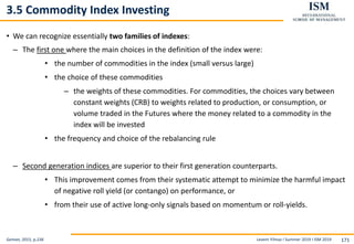 Levent Yilmaz I Summer 2019 I ISM 2019 171
3.5 Commodity Index Investing
• We can recognize essentially two families of indexes:
– The first one where the main choices in the definition of the index were:
• the number of commodities in the index (small versus large)
• the choice of these commodities
– the weights of these commodities. For commodities, the choices vary between
constant weights (CRB) to weights related to production, or consumption, or
volume traded in the Futures where the money related to a commodity in the
index will be invested
• the frequency and choice of the rebalancing rule
– Second generation indices are superior to their first generation counterparts.
• This improvement comes from their systematic attempt to minimize the harmful impact
of negative roll yield (or contango) on performance, or
• from their use of active long-only signals based on momentum or roll-yields.
Geman, 2015, p.236
 