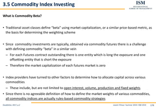 Levent Yilmaz I Summer 2019 I ISM 2019 174
3.5 Commodity Index Investing
What is Commodity Beta?
• Traditional asset classes define “beta” using market capitalization, or a similar price-based metric, as
the basis for determining the weighting scheme
• Since commodity investments are typically, obtained via commodity futures there is a challenge
with defining commodity “beta” in a similar vein
– For each Futures contract outstanding there is one entity which is long the exposure and one
offsetting entity that is short the exposure
– Therefore the market capitalization of each futures market is zero
• Index providers have turned to other factors to determine how to allocate capital across various
commodities
– These include, but are not limited to open interest, volume, production and fixed weights
• Since there is no agreeable definition of how to define the market weights of various commodities,
all commodity indices are actually rules-based commodity strategies
Doubleline, 2017, p.2
 