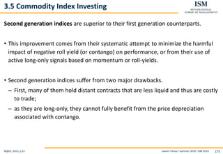 Levent Yilmaz I Summer 2019 I ISM 2019 175
3.5 Commodity Index Investing
Second generation indices are superior to their first generation counterparts.
• This improvement comes from their systematic attempt to minimize the harmful
impact of negative roll yield (or contango) on performance, or from their use of
active long-only signals based on momentum or roll-yields.
• Second generation indices suffer from two major drawbacks.
– First, many of them hold distant contracts that are less liquid and thus are costly
to trade;
– as they are long-only, they cannot fully benefit from the price depreciation
associated with contango.
Miffre, 2013, p.31
 
