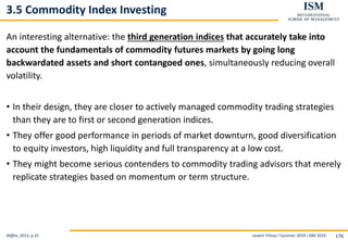 Levent Yilmaz I Summer 2019 I ISM 2019 176
3.5 Commodity Index Investing
An interesting alternative: the third generation indices that accurately take into
account the fundamentals of commodity futures markets by going long
backwardated assets and short contangoed ones, simultaneously reducing overall
volatility.
• In their design, they are closer to actively managed commodity trading strategies
than they are to first or second generation indices.
• They offer good performance in periods of market downturn, good diversification
to equity investors, high liquidity and full transparency at a low cost.
• They might become serious contenders to commodity trading advisors that merely
replicate strategies based on momentum or term structure.
Miffre, 2013, p.31
 