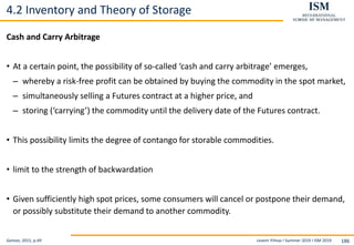 Levent Yilmaz I Summer 2019 I ISM 2019 186
4.2 Inventory and Theory of Storage
Cash and Carry Arbitrage
• At a certain point, the possibility of so-called ‘cash and carry arbitrage’ emerges,
– whereby a risk-free profit can be obtained by buying the commodity in the spot market,
– simultaneously selling a Futures contract at a higher price, and
– storing (‘carrying’) the commodity until the delivery date of the Futures contract.
• This possibility limits the degree of contango for storable commodities.
• limit to the strength of backwardation
• Given sufficiently high spot prices, some consumers will cancel or postpone their demand,
or possibly substitute their demand to another commodity.
Geman, 2015, p.49
 