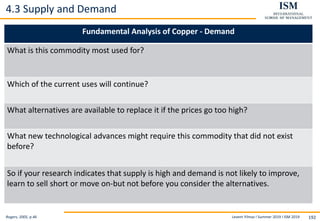 Levent Yilmaz I Summer 2019 I ISM 2019 192
4.3 Supply and Demand
Rogers, 2005, p.46
Fundamental Analysis of Copper - Demand
What is this commodity most used for?
Which of the current uses will continue?
What alternatives are available to replace it if the prices go too high?
What new technological advances might require this commodity that did not exist
before?
So if your research indicates that supply is high and demand is not likely to improve,
learn to sell short or move on-but not before you consider the alternatives.
 