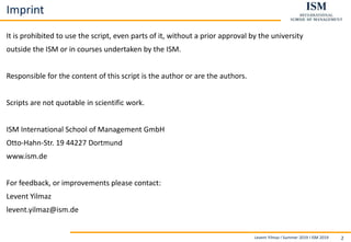 Levent Yilmaz I Summer 2019 I ISM 2019 2
Imprint
It is prohibited to use the script, even parts of it, without a prior approval by the university
outside the ISM or in courses undertaken by the ISM.
Responsible for the content of this script is the author or are the authors.
Scripts are not quotable in scientific work.
ISM International School of Management GmbH
Otto-Hahn-Str. 19 44227 Dortmund
www.ism.de
For feedback, or improvements please contact:
Levent Yilmaz
levent.yilmaz@ism.de
 