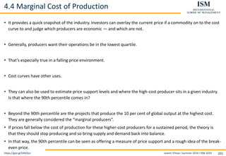 Levent Yilmaz I Summer 2019 I ISM 2019 201
4.4 Marginal Cost of Production
• It provides a quick snapshot of the industry. Investors can overlay the current price if a commodity on to the cost
curve to and judge which producers are economic — and which are not.
• Generally, producers want their operations be in the lowest quartile.
• That’s especially true in a falling price environment.
• Cost curves have other uses.
• They can also be used to estimate price support levels and where the high-cost producer sits in a given industry.
Is that where the 90th percentile comes in?
• Beyond the 90th percentile are the projects that produce the 10 per cent of global output at the highest cost.
They are generally considered the “marginal producers”.
• If prices fall below the cost of production for these higher-cost producers for a sustained period, the theory is
that they should stop producing and so bring supply and demand back into balance.
• In that way, the 90th percentile can be seen as offering a measure of price support and a rough idea of the break-
even price.
https://goo.gl/VKKQLn
 