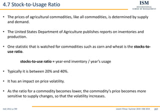 Levent Yilmaz I Summer 2019 I ISM 2019 207
4.7 Stock-to-Usage Ratio
Hull, 2012, p.749
• The prices of agricultural commodities, like all commodities, is determined by supply
and demand.
• The United States Department of Agriculture publishes reports on inventories and
production.
• One statistic that is watched for commodities such as corn and wheat is the stocks-to-
use ratio.
stocks-to-use ratio = year-end inventory / year’s usage
• Typically it is between 20% and 40%.
• It has an impact on price volatility.
• As the ratio for a commodity becomes lower, the commodity’s price becomes more
sensitive to supply changes, so that the volatility increases.
 
