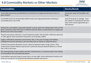 Levent Yilmaz I Summer 2019 I ISM 2019 209
4.8 Commodity Markets vs Other Markets
Geman, 2005, p.xvi
Commodities Stocks/Bonds
Commodity spot prices are defined by the interactions of supply and demand curves in a
given location
net present value of receivable cash
flows.
Commodity prices do not generally exhibit trends over long periods (mean-reverting of
commodity prices over time).
stock prices grow on average - since
the investor is rewarded for the time
value of his money augmented by a
risk premium
Demand for commodities is generally inelastic to prices, given the indispensable nature of the
good. Inventories when they exist in sufficient volumes allow a smooth balance of supply and
demend over time to be created
Physical transactions still have a crucial importance today. They provide a reference spot price
or index against which derivative transactions are financially settled
Supply is defined by production and inventory. But, in the case of energy commodities,
underground reserves also play a role since they have an impact on long-term prices
Financial transactions (forwards, futures, options) represent today a huge volume. They
involve prices closely related to spot prices in particular because physical delivery is a choice
that is left to the buyer.
The understanding of spot markets and their characteristics is a necessary step in the analysis
of commodities and commodity derivatives
Commodities represent today an asset class in its own right. Some institutional investors and
funds are turning to it for potential diversification benefits and returns
 