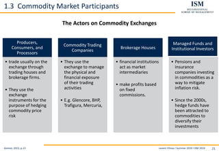 Levent Yilmaz I Summer 2019 I ISM 2019 21
1.3 Commodity Market Participants
The Actors on Commodity Exchanges
Geman, 2015, p.13
Producers,
Consumers, and
Processors
• trade usually on the
exchange through
trading houses and
brokerage firms.
• They use the
exchange
instruments for the
purpose of hedging
commodity price
risk
Commodity Trading
Companies
• They use the
exchange to manage
the physical and
financial exposure
of their trading
activities
• E.g. Glencore, BHP,
Trafigura, Mercuria,
Brokerage Houses
• financial institutions
act as market
intermediaries
• make profits based
on fixed
commissions.
Managed Funds and
Institutional Investors
• Pensions and
insurance
companies investing
in commodities as a
way to mitigate
inflation risk.
• Since the 2000s,
hedge funds have
been attracted to
commodities to
diversify their
investments
 