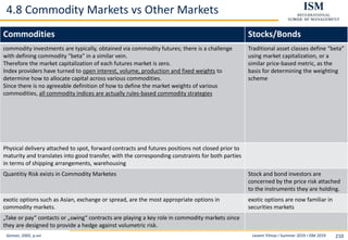 Levent Yilmaz I Summer 2019 I ISM 2019 210
4.8 Commodity Markets vs Other Markets
Geman, 2005, p.xvi
Commodities Stocks/Bonds
commodity investments are typically, obtained via commodity futures; there is a challenge
with defining commodity “beta” in a similar vein.
Therefore the market capitalization of each futures market is zero.
Index providers have turned to open interest, volume, production and fixed weights to
determine how to allocate capital across various commodities.
Since there is no agreeable definition of how to define the market weights of various
commodities, all commodity indices are actually rules-based commodity strategies
Traditional asset classes define “beta”
using market capitalization, or a
similar price-based metric, as the
basis for determining the weighting
scheme
Physical delivery attached to spot, forward contracts and futures positions not closed prior to
maturity and translates into good transfer, with the corresponding constraints for both parties
in terms of shipping arrangements, warehousing
Quantitiy Risk exists in Commodity Marketes Stock and bond investors are
concerned by the price risk attached
to the instruments they are holding.
exotic options such as Asian, exchange or spread, are the most appropriate options in
commodity markets.
exotic options are now familiar in
securities markets
„Take or pay“ contacts or „swing“ contracts are playing a key role in commodity markets since
they are designed to provide a hedge against volumetric risk.
 