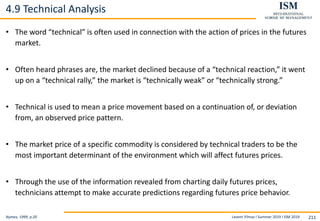 Levent Yilmaz I Summer 2019 I ISM 2019 211
4.9 Technical Analysis
Nymex, 1999, p.20
• The word “technical” is often used in connection with the action of prices in the futures
market.
• Often heard phrases are, the market declined because of a “technical reaction,” it went
up on a “technical rally,” the market is “technically weak” or “technically strong.”
• Technical is used to mean a price movement based on a continuation of, or deviation
from, an observed price pattern.
• The market price of a specific commodity is considered by technical traders to be the
most important determinant of the environment which will affect futures prices.
• Through the use of the information revealed from charting daily futures prices,
technicians attempt to make accurate predictions regarding futures price behavior.
 