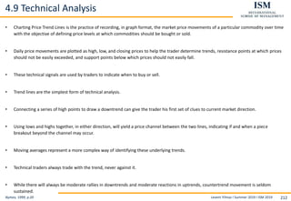 Levent Yilmaz I Summer 2019 I ISM 2019 212
4.9 Technical Analysis
Nymex, 1999, p.20
• Charting Price Trend Lines is the practice of recording, in graph format, the market price movements of a particular commodity over time
with the objective of defining price levels at which commodities should be bought or sold.
• Daily price movements are plotted as high, low, and closing prices to help the trader determine trends, resistance points at which prices
should not be easily exceeded, and support points below which prices should not easily fall.
• These technical signals are used by traders to indicate when to buy or sell.
• Trend lines are the simplest form of technical analysis.
• Connecting a series of high points to draw a downtrend can give the trader his first set of clues to current market direction.
• Using lows and highs together, in either direction, will yield a price channel between the two lines, indicating if and when a piece
breakout beyond the channel may occur.
• Moving averages represent a more complex way of identifying these underlying trends.
• Technical traders always trade with the trend, never against it.
• While there will always be moderate rallies in downtrends and moderate reactions in uptrends, countertrend movement is seldom
sustained.
 