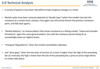 Levent Yilmaz I Summer 2019 I ISM 2019 213
4.9 Technical Analysis
Nymex, 1999, p.21
• A variety of patterns have been identified to help recognize changes in a trend.
• Market cycles have been variously depicted at “double tops,” (when the market rises but hits
resistance at a certain level, retreats, rises again, but still cannot breach the previous resistance
point, and falls back again);
• “double bottoms,” an inverse pattern that shows resistance to a falling market; “head-and-shoulder
formations,” again the same general pattern, but with the resistance points being hit at
succeedingly lower (or higher) levels;
• “triangular flag patterns,” when the market consolidates sideways;
• and “price gaps,” when the low price of one bar on a chart is higher than the high of the preceding
bar (or inversely, the high is lower than the low of the preceding bar, a price or price range where
no trades take place)
 