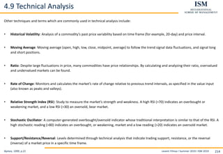 Levent Yilmaz I Summer 2019 I ISM 2019 214
4.9 Technical Analysis
Nymex, 1999, p.21
Other techniques and terms which are commonly used in technical analysis include:
• Historical Volatility: Analysis of a commodity’s past price variability based on time frame (for example, 20-day) and price interval.
• Moving Average: Moving average (open, high, low, close, midpoint, average) to follow the trend signal data fluctuations, and signal long
and short positions.
• Ratio: Despite large fluctuations in price, many commodities have price relationships. By calculating and analyzing their ratio, overvalued
and undervalued markets can be found.
• Rate of Change: Monitors and calculates the market’s rate of change relative to previous trend intervals, as specified in the value input
(also known as peaks and valleys).
• Relative Strength Index (RSI): Study to measure the market’s strength and weakness. A high RSI (>70) indicates an overbought or
weakening market, and a low RSI (>30) an oversold, bear market.
• Stochastic Oscillator: A computer-generated overbought/oversold indicator whose traditional interpretation is similar to that of the RSI. A
high stochastic reading (>80) indicates an overbought, or weakening, market and a low reading (>20) indicates an oversold market.
• Support/Resistance/Reversal: Levels determined through technical analysis that indicate trading support, resistance, or the reversal
(inverse) of a market price in a specific time frame.
 