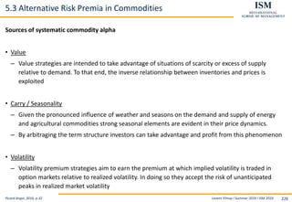 Levent Yilmaz I Summer 2019 I ISM 2019 226
5.3 Alternative Risk Premia in Commodities
Sources of systematic commodity alpha
• Value
– Value strategies are intended to take advantage of situations of scarcity or excess of supply
relative to demand. To that end, the inverse relationship between inventories and prices is
exploited
• Carry / Seasonality
– Given the pronounced influence of weather and seasons on the demand and supply of energy
and agricultural commodities strong seasonal elements are evident in their price dynamics.
– By arbitraging the term structure investors can take advantage and profit from this phenomenon
• Volatility
– Volatility premium strategies aim to earn the premium at which implied volatility is traded in
option markets relative to realized volatility. In doing so they accept the risk of unanticipated
peaks in realized market volatility
Picard Angst, 2016, p.32
 